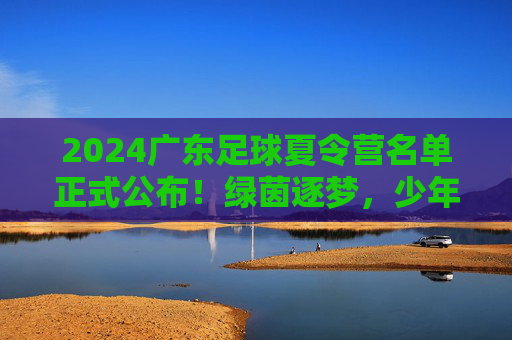 2024广东足球夏令营名单正式公布!绿茵逐梦,少年可期