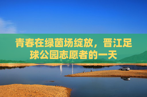 青春在绿茵场绽放，晋江足球公园志愿者的一天