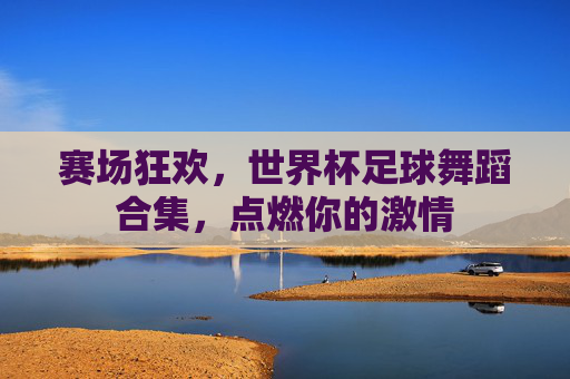赛场狂欢，世界杯足球舞蹈合集，点燃你的激情