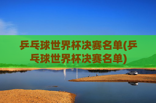 乒乓球世界杯决赛名单(乒乓球世界杯决赛名单)