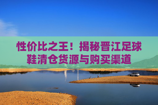 性价比之王！揭秘晋江足球鞋清仓货源与购买渠道