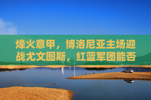 烽火意甲，博洛尼亚主场迎战尤文图斯，红蓝军团能否阻击斑马军团？