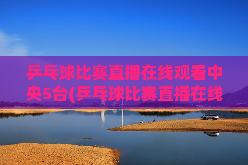 乒乓球比赛直播在线观看中央5台(乒乓球比赛直播在线观看)