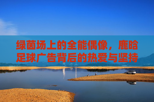 绿茵场上的全能偶像，鹿晗足球广告背后的热爱与坚持