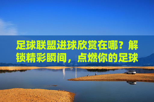 足球联盟进球欣赏在哪？解锁精彩瞬间，点燃你的足球激情