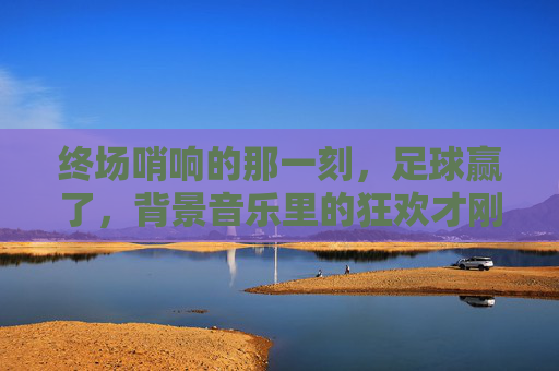 终场哨响的那一刻，足球赢了，背景音乐里的狂欢才刚刚开始