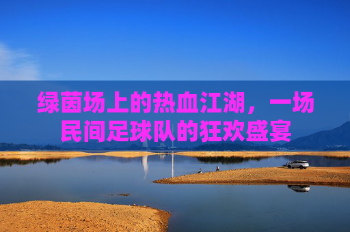 绿茵场上的热血江湖,一场民间足球队的狂欢盛宴