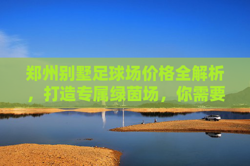 郑州别墅足球场价格全解析，打造专属绿茵场，你需要准备多少预算？