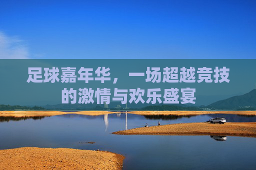 足球嘉年华，一场超越竞技的激情与欢乐盛宴