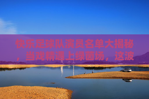 快乐足球队演员名单大揭秘，当戏精遇上绿茵场，这波操作太燃了！