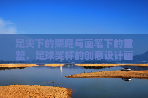 足尖下的荣耀与画笔下的重塑,足球奖杯的创意设计画