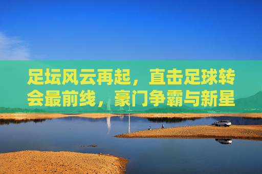 足坛风云再起，直击足球转会最前线，豪门争霸与新星崛起的博弈