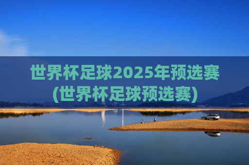 世界杯足球2025年预选赛(世界杯足球预选赛)