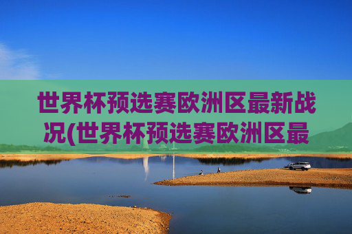 世界杯预选赛欧洲区最新战况(世界杯预选赛欧洲区最新战况分析)