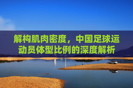 解构肌肉密度,中国足球运动员体型比例的深度解析