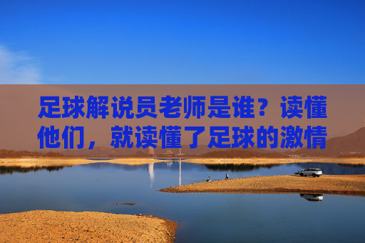 足球解说员老师是谁？读懂他们，就读懂了足球的激情与热血