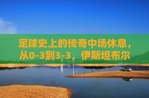 足球史上的传奇中场休息,从0-3到3-3,伊斯坦布尔之夜的奇迹重生