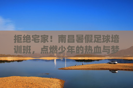 拒绝宅家!南昌暑假足球培训班,点燃少年的热血与梦想