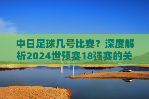 中日足球几号比赛?深度解析2024世预赛18强赛的关键对决