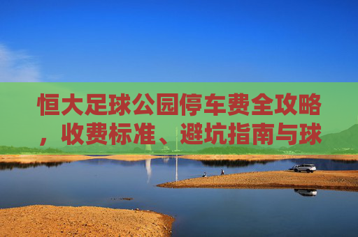 恒大足球公园停车费全攻略,收费标准、避坑指南与球迷福利