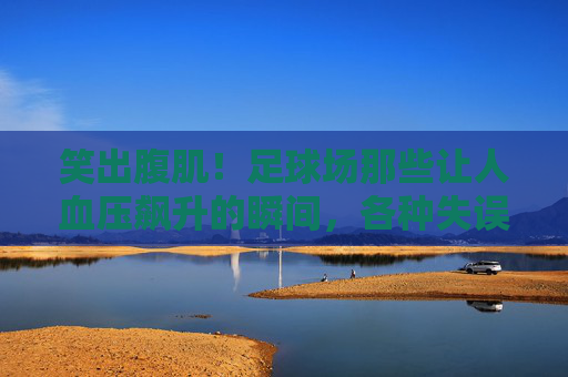 笑出腹肌!足球场那些让人血压飙升的瞬间,各种失误集锦图大赏
