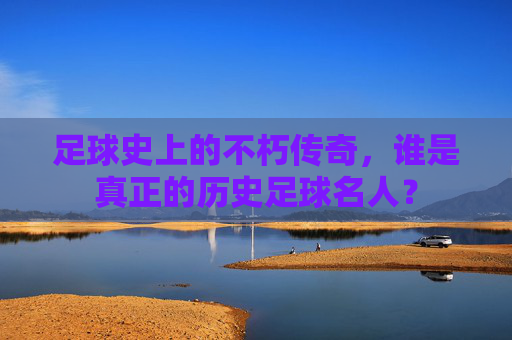 足球史上的不朽传奇,谁是真正的历史足球名人?