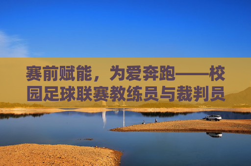 赛前赋能，为爱奔跑——校园足球联赛教练员与裁判员培训总结