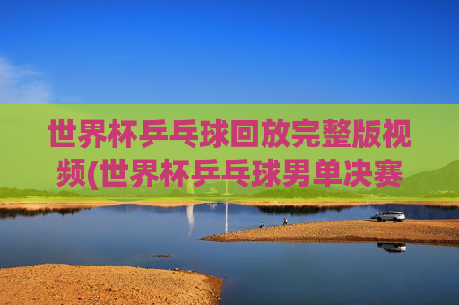 世界杯乒乓球回放完整版视频(世界杯乒乓球男单决赛)