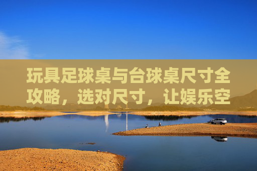 玩具足球桌与台球桌尺寸全攻略，选对尺寸，让娱乐空间最大化
