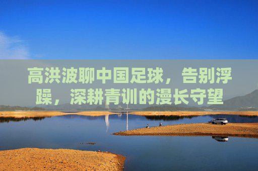 高洪波聊中国足球,告别浮躁,深耕青训的漫长守望