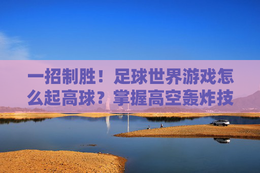 一招制胜!足球世界游戏怎么起高球?掌握高空轰炸技巧助你轻松破门
