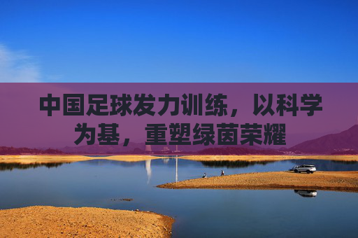 中国足球发力训练，以科学为基，重塑绿茵荣耀