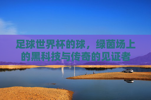 足球世界杯的球，绿茵场上的黑科技与传奇的见证者