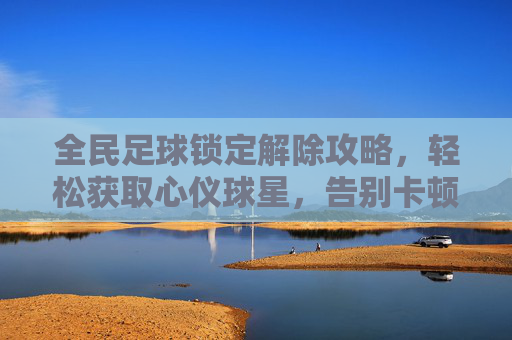 全民足球锁定解除攻略，轻松获取心仪球星，告别卡顿烦恼