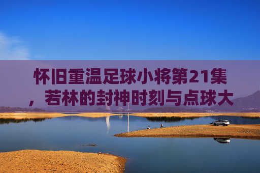 怀旧重温足球小将第21集,若林的封神时刻与点球大战的巅峰对决