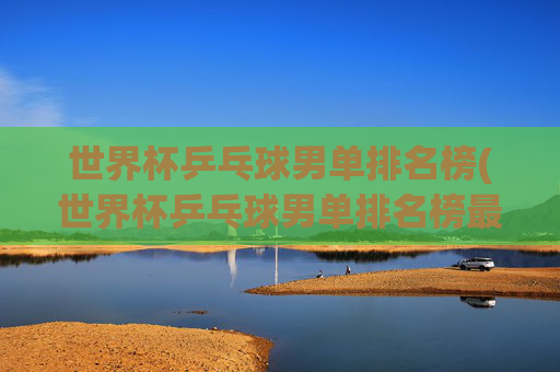 世界杯乒乓球男单排名榜(世界杯乒乓球男单排名榜最新)