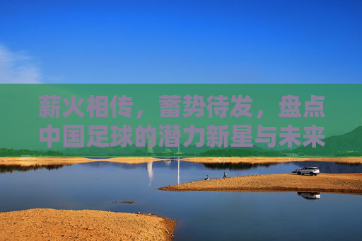 薪火相传，蓄势待发，盘点中国足球的潜力新星与未来希望