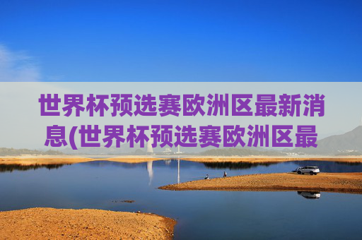 世界杯预选赛欧洲区最新消息(世界杯预选赛欧洲区最新消息直播)