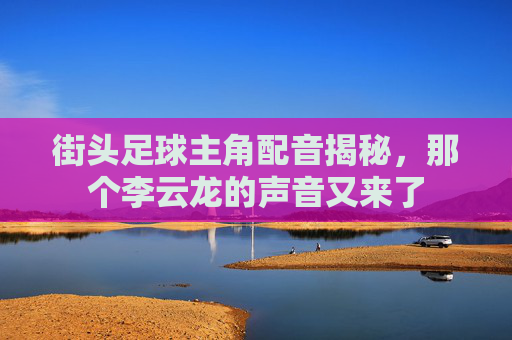 街头足球主角配音揭秘，那个李云龙的声音又来了