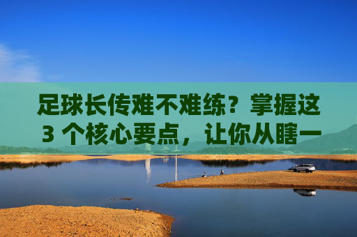 足球长传难不难练?掌握这 3 个核心要点,让你从瞎一脚到手术刀