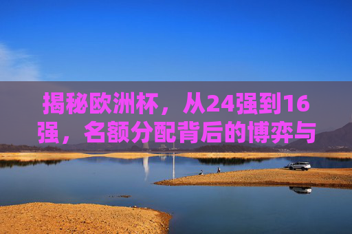 揭秘欧洲杯，从24强到16强，名额分配背后的博弈与规则