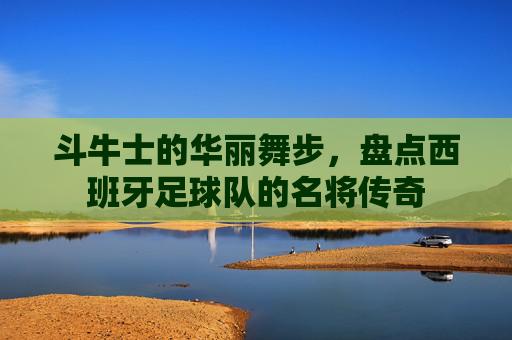 斗牛士的华丽舞步,盘点西班牙足球队的名将传奇