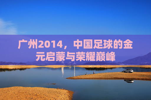 广州2014，中国足球的金元启蒙与荣耀巅峰