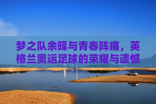 梦之队余晖与青春阵痛,英格兰奥运足球的荣耀与遗憾