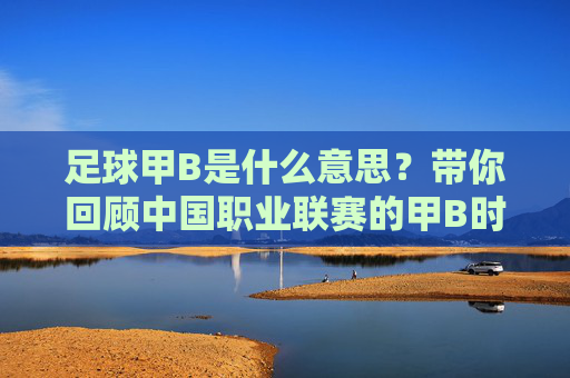 足球甲B是什么意思?带你回顾中国职业联赛的甲B时代