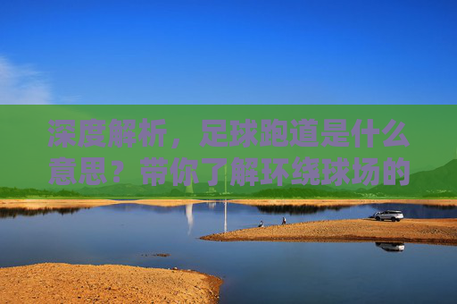 深度解析,足球跑道是什么意思?带你了解环绕球场的环形通道