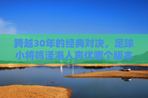 跨越30年的经典对决,足球小将鸣泽海人声优哪个版本最让你热血沸腾?