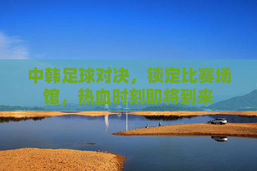 中韩足球对决，锁定比赛场馆，热血时刻即将到来