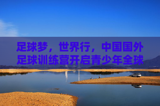 足球梦,世界行,中国国外足球训练营开启青少年全球视野