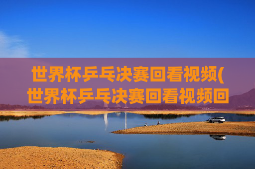 世界杯乒乓决赛回看视频(世界杯乒乓决赛回看视频回放)